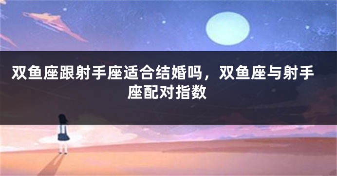 双鱼座跟射手座适合结婚吗，双鱼座与射手座配对指数