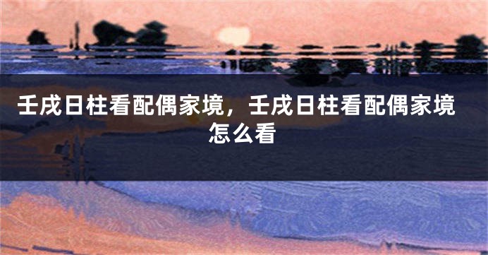 壬戌日柱看配偶家境，壬戌日柱看配偶家境怎么看