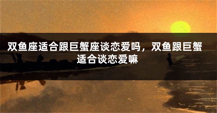 双鱼座适合跟巨蟹座谈恋爱吗,双鱼跟巨蟹适合谈恋爱嘛