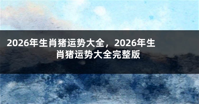 2026年生肖猪运势大全,2026年生肖猪运势大全完整版