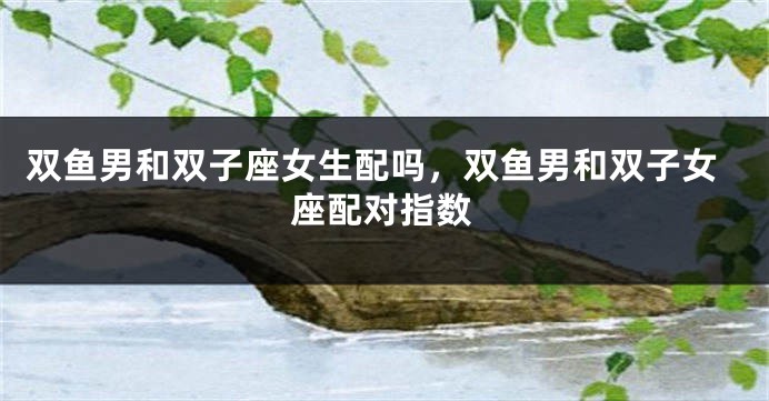 双鱼男和双子座女生配吗,双鱼男和双子女座配对指数