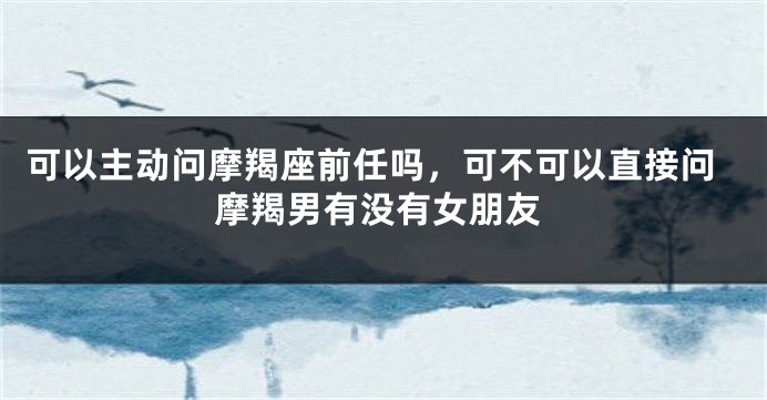 可以主动问摩羯座前任吗，可不可以直接问摩羯男有没有女朋友