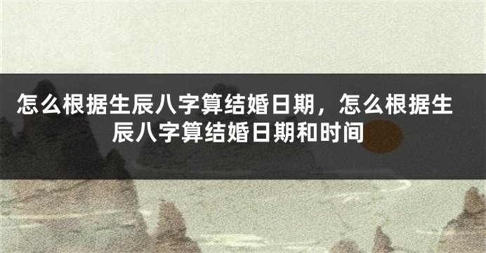 怎么根据生辰八字算结婚日期，怎么根据生辰八字算结婚日期和时间
