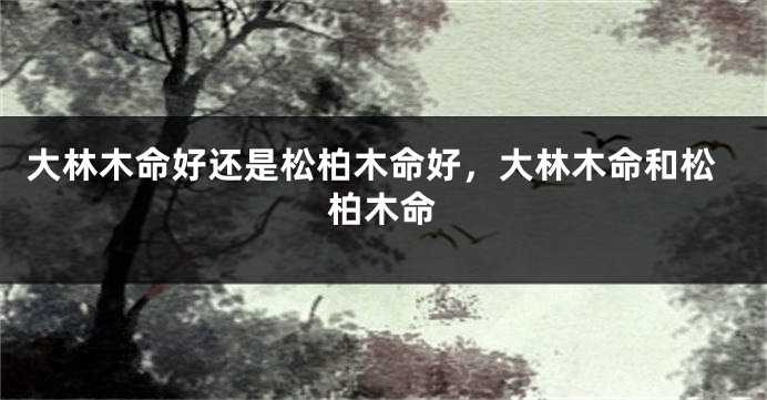 大林木命好还是松柏木命好，大林木命和松柏木命