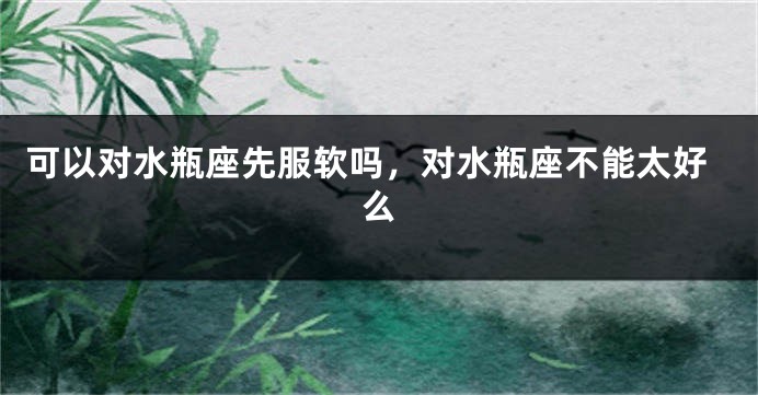 可以对水瓶座先服软吗，对水瓶座不能太好么