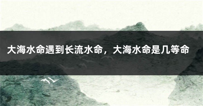 大海水命遇到长流水命，大海水命是几等命