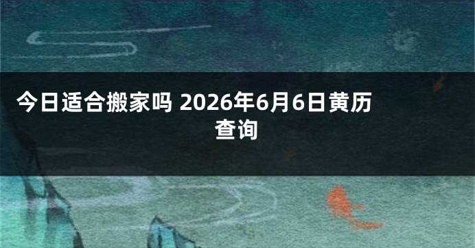 今日适合搬家吗 2026年6月6日黄历查询