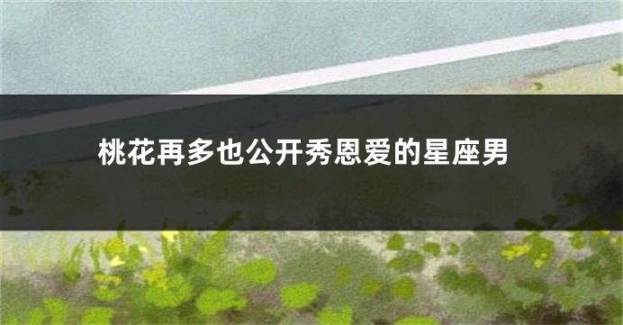 桃花再多也公开秀恩爱的星座男