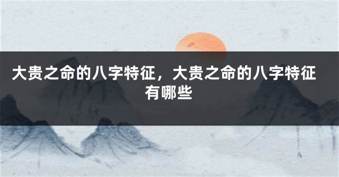 大贵之命的八字特征，大贵之命的八字特征有哪些