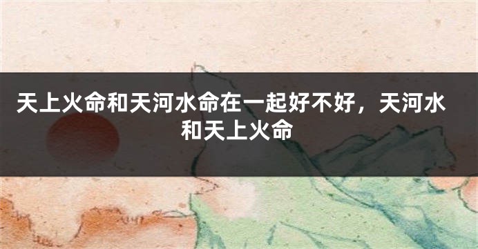 天上火命和天河水命在一起好不好，天河水和天上火命