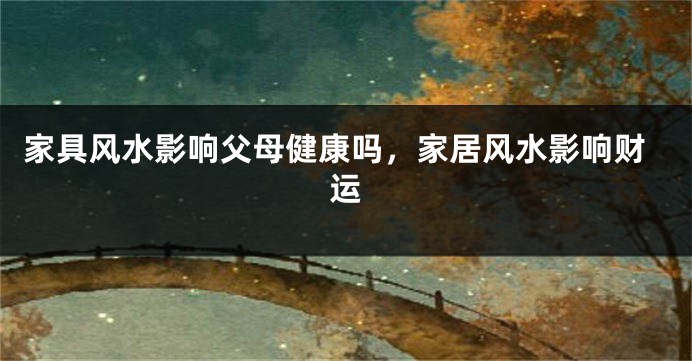 家具风水影响父母健康吗,家居风水影响财运