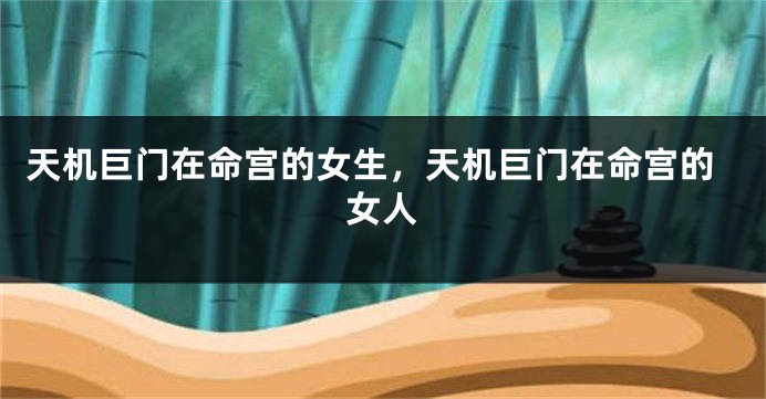 天机巨门在命宫的女生，天机巨门在命宫的女人