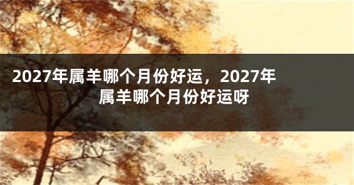 2027年属羊哪个月份好运，2027年属羊哪个月份好运呀