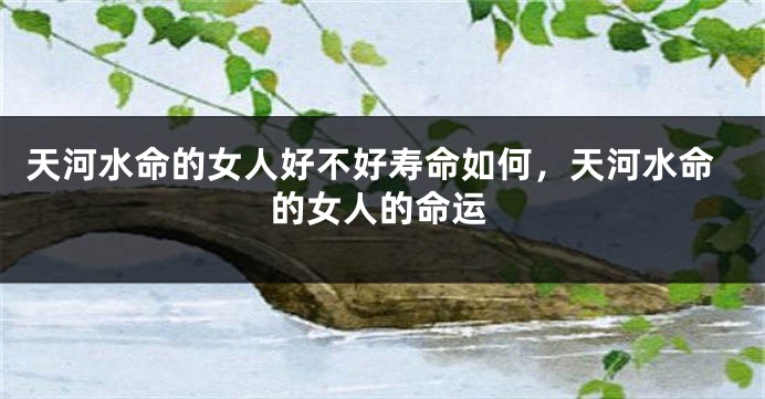 天河水命的女人好不好寿命如何，天河水命的女人的命运