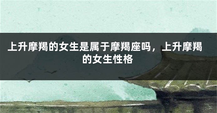上升摩羯的女生是属于摩羯座吗,上升摩羯的女生性格
