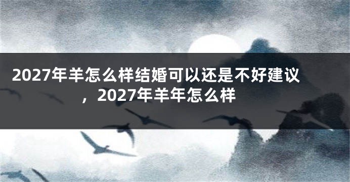 2027年羊怎么样结婚可以还是不好建议，2027年羊年怎么样