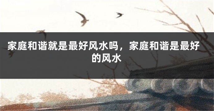家庭和谐就是最好风水吗，家庭和谐是最好的风水