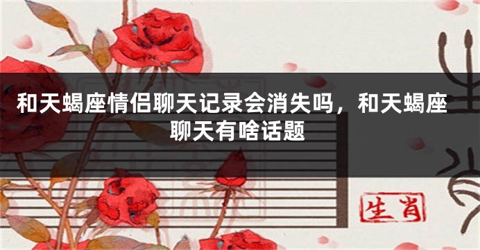和天蝎座情侣聊天记录会消失吗，和天蝎座聊天有啥话题