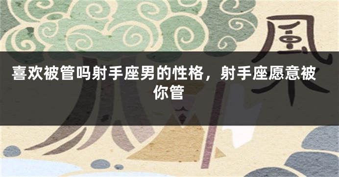 喜欢被管吗射手座男的性格，射手座愿意被你管