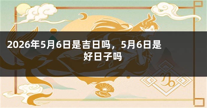 2026年5月6日是吉日吗，5月6日是好日子吗