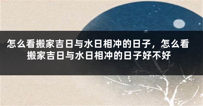 怎么看搬家吉日与水日相冲的日子，怎么看搬家吉日与水日相冲的日子好不好