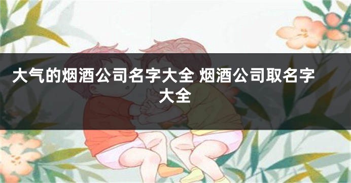 大气的烟酒公司名字大全 烟酒公司取名字大全