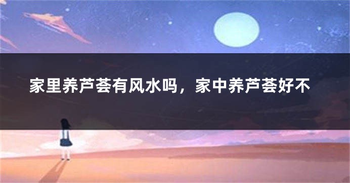 家里养芦荟有风水吗，家中养芦荟好不