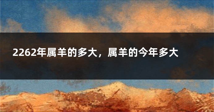 2262年属羊的多大，属羊的今年多大