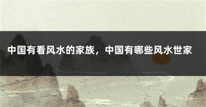 中国有看风水的家族，中国有哪些风水世家