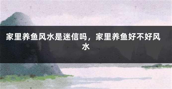 家里养鱼风水是迷信吗，家里养鱼好不好风水