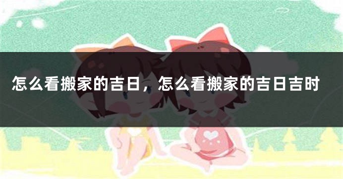 怎么看搬家的吉日,怎么看搬家的吉日吉时