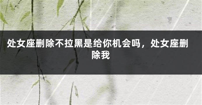 处女座删除不拉黑是给你机会吗，处女座删除我