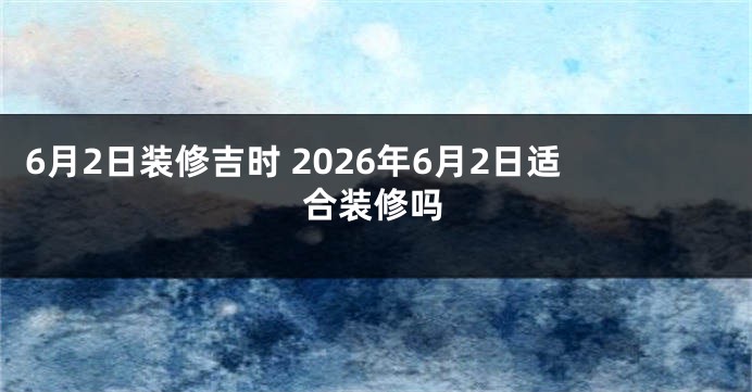 6月2日装修吉时 2026年6月2日适合装修吗