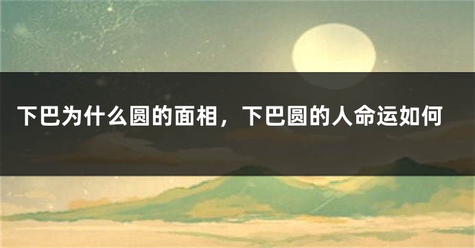 下巴为什么圆的面相，下巴圆的人命运如何