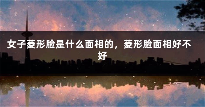 女子菱形脸是什么面相的,菱形脸面相好不好