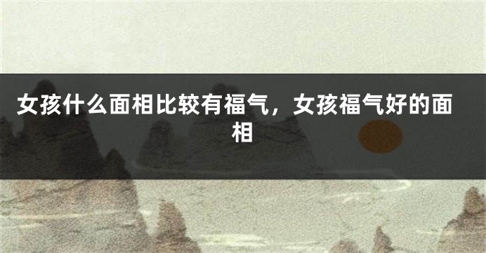 女孩什么面相比较有福气，女孩福气好的面相