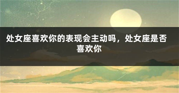 处女座喜欢你的表现会主动吗，处女座是否喜欢你