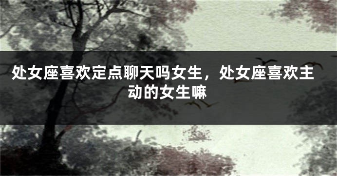 处女座喜欢定点聊天吗女生，处女座喜欢主动的女生嘛
