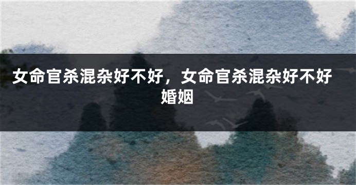 女命官杀混杂好不好，女命官杀混杂好不好婚姻