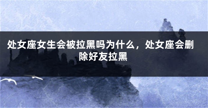 处女座女生会被拉黑吗为什么，处女座会删除好友拉黑