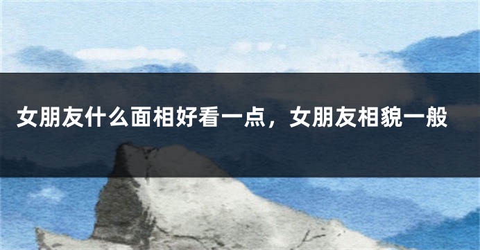 女朋友什么面相好看一点，女朋友相貌一般