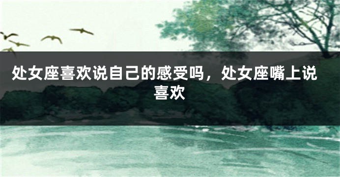处女座喜欢说自己的感受吗，处女座嘴上说喜欢