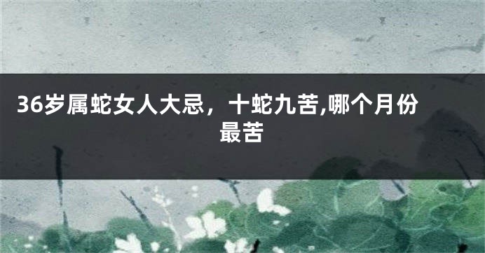 36岁属蛇女人大忌,十蛇九苦,哪个月份最苦