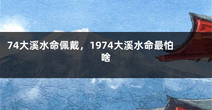 74大溪水命佩戴，1974大溪水命最怕啥