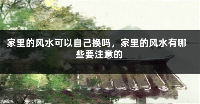 家里的风水可以自己换吗，家里的风水有哪些要注意的