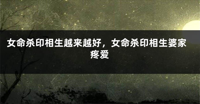 女命杀印相生越来越好，女命杀印相生婆家疼爱
