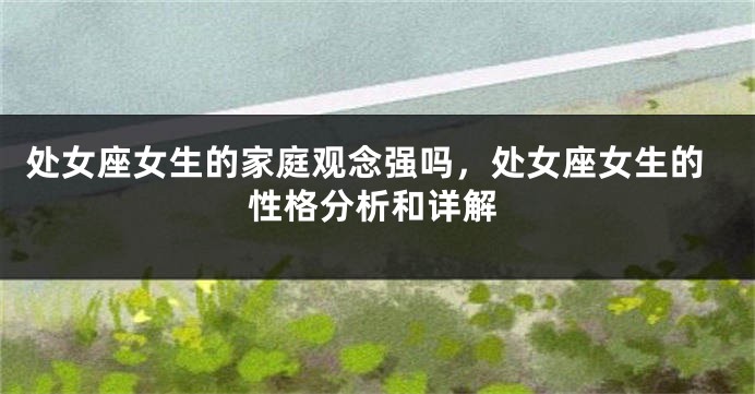 处女座女生的家庭观念强吗，处女座女生的性格分析和详解