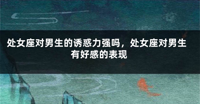 处女座对男生的诱惑力强吗，处女座对男生有好感的表现