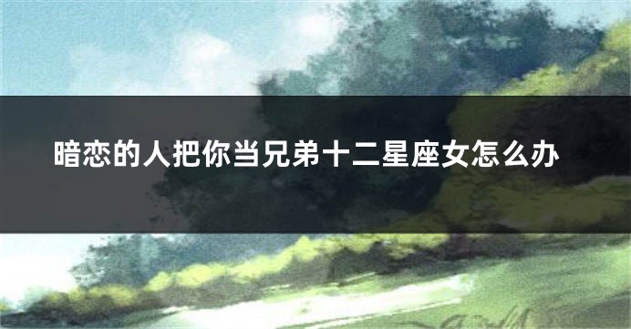 暗恋的人把你当兄弟十二星座女怎么办