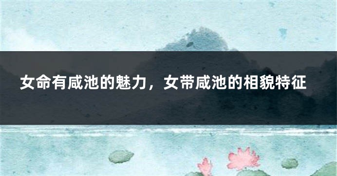女命有咸池的魅力，女带咸池的相貌特征